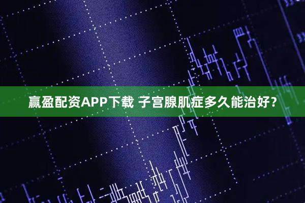 赢盈配资APP下载 子宫腺肌症多久能治好？