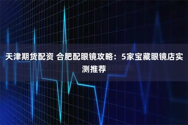 天津期货配资 合肥配眼镜攻略：5家宝藏眼镜店实测推荐