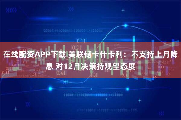 在线配资APP下载 美联储卡什卡利：不支持上月降息 对12月决策持观望态度