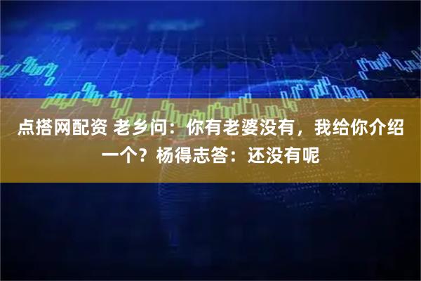 点搭网配资 老乡问：你有老婆没有，我给你介绍一个？杨得志答：还没有呢