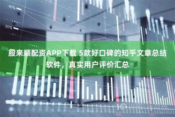 股来顺配资APP下载 5款好口碑的知乎文章总结软件，真实用户评价汇总