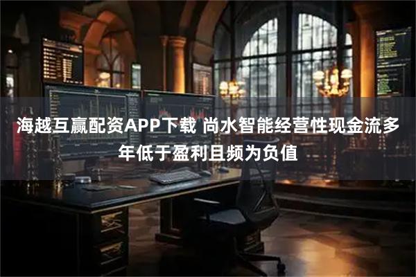 海越互赢配资APP下载 尚水智能经营性现金流多年低于盈利且频为负值