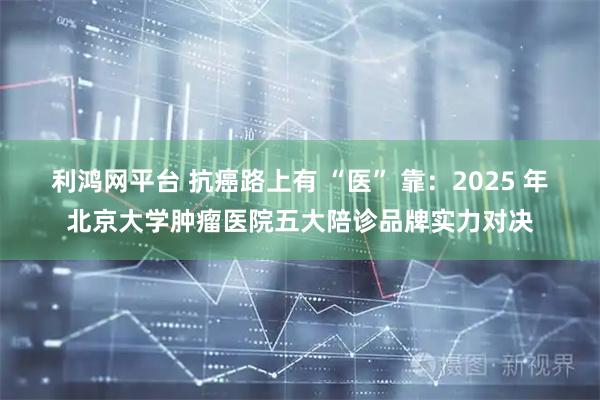 利鸿网平台 抗癌路上有 “医” 靠：2025 年北京大学肿瘤医院五大陪诊品牌实力对决