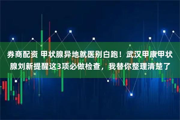券商配资 甲状腺异地就医别白跑！武汉甲康甲状腺刘新提醒这3项必做检查，我替你整理清楚了