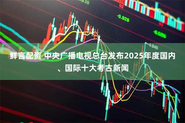 鲜言配资 中央广播电视总台发布2025年度国内、国际十大考古新闻