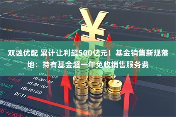 双融优配 累计让利超500亿元！基金销售新规落地：持有基金超一年免收销售服务费