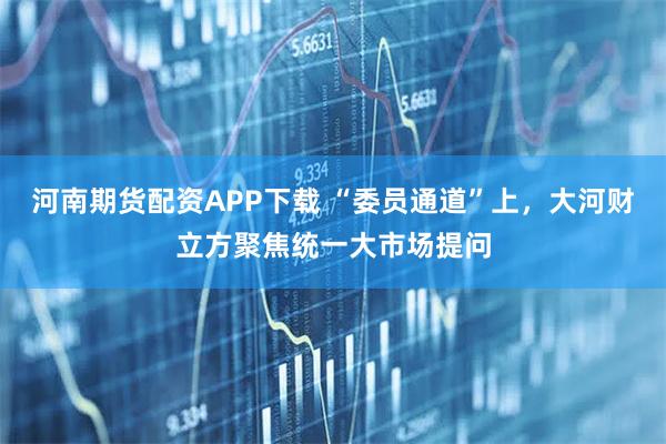 河南期货配资APP下载 “委员通道”上，大河财立方聚焦统一大市场提问