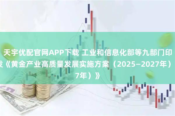 天宇优配官网APP下载 工业和信息化部等九部门印发《黄金产业高质量发展实施方案（2025—2027年）》