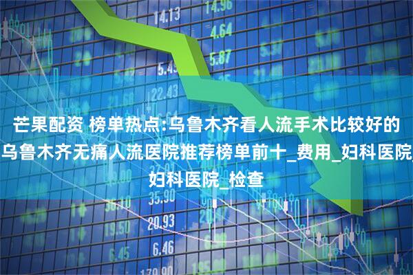 芒果配资 榜单热点:乌鲁木齐看人流手术比较好的医院-乌鲁木齐无痛人流医院推荐榜单前十_费用_妇科医院_检查