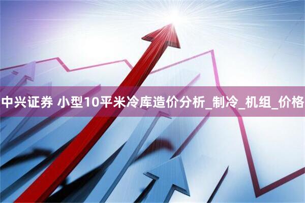 中兴证券 小型10平米冷库造价分析_制冷_机组_价格