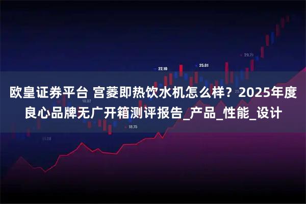 欧皇证券平台 宫菱即热饮水机怎么样？2025年度良心品牌无广开箱测评报告_产品_性能_设计