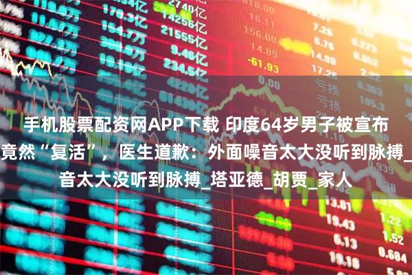 手机股票配资网APP下载 印度64岁男子被宣布死亡，准备葬礼时竟然“复活”，医生道歉：外面噪音太大没听到脉搏_塔亚德_胡贾_家人