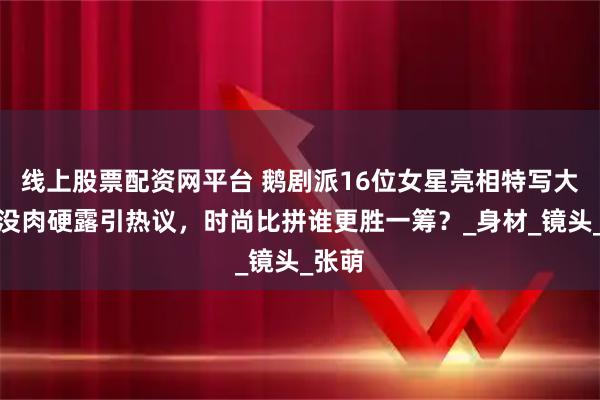 线上股票配资网平台 鹅剧派16位女星亮相特写大赏，没肉硬露引热议，时尚比拼谁更胜一筹？_身材_镜头_张萌