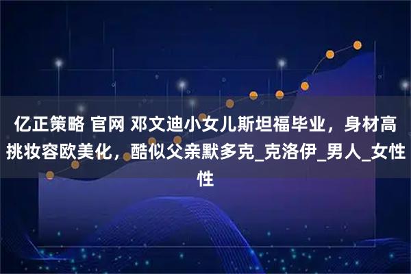 亿正策略 官网 邓文迪小女儿斯坦福毕业，身材高挑妆容欧美化，酷似父亲默多克_克洛伊_男人_女性