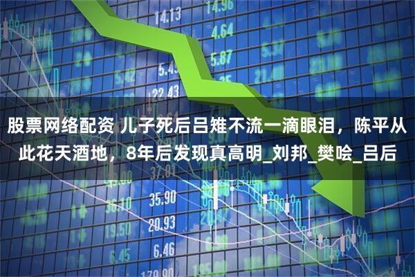股票网络配资 儿子死后吕雉不流一滴眼泪，陈平从此花天酒地，8年后发现真高明_刘邦_樊哙_吕后