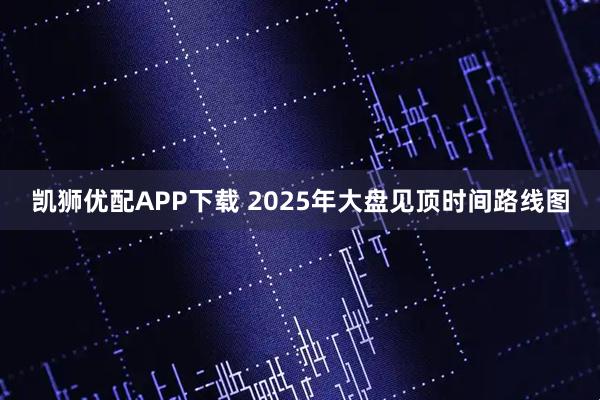 凯狮优配APP下载 2025年大盘见顶时间路线图