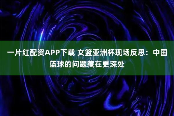 一片红配资APP下载 女篮亚洲杯现场反思：中国篮球的问题藏在更深处