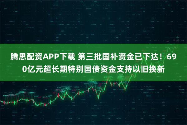 腾思配资APP下载 第三批国补资金已下达！690亿元超长期特别国债资金支持以旧换新