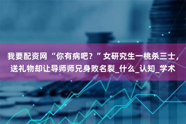 我要配资网 “你有病吧？”女研究生一桃杀三士，送礼物却让导师师兄身败名裂_什么_认知_学术