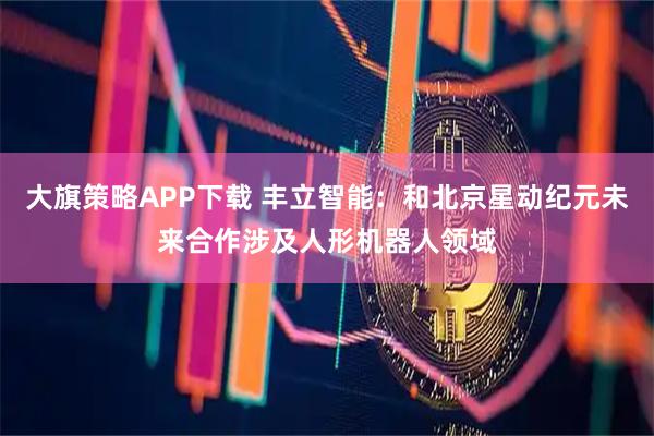大旗策略APP下载 丰立智能：和北京星动纪元未来合作涉及人形机器人领域