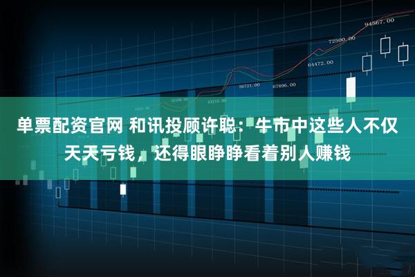 单票配资官网 和讯投顾许聪：牛市中这些人不仅天天亏钱，还得眼睁睁看着别人赚钱