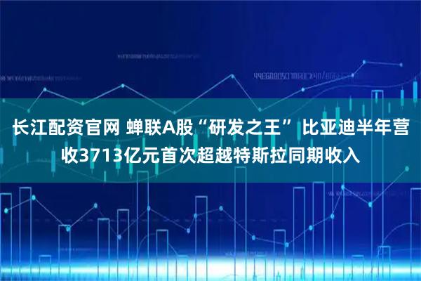 长江配资官网 蝉联A股“研发之王” 比亚迪半年营收3713亿元首次超越特斯拉同期收入