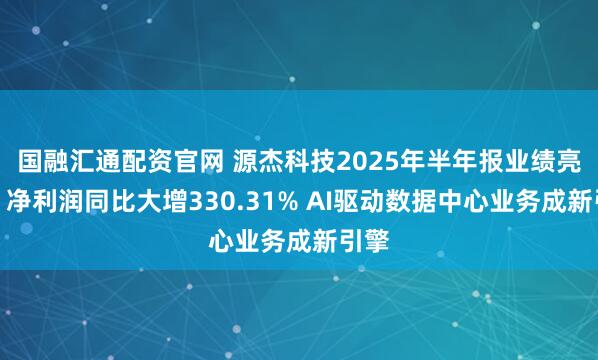 国融汇通配资官网 源杰科技2025年半年报业绩亮眼，净利润同比大增330.31% AI驱动数据中心业务成新引擎