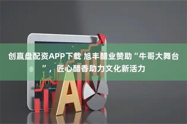 创赢盘配资APP下载 旭丰醋业赞助“牛哥大舞台”，匠心醋香助力文化新活力