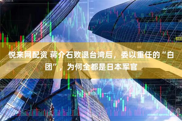 悦来网配资 蒋介石败退台湾后，委以重任的“白团”，为何全都是日本军官